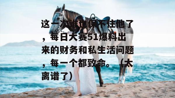 这一次谁也保不住他了，每日大赛51爆料出来的财务和私生活问题，每一个都致命。（太离谱了）