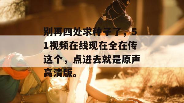 别再四处求种子了,51视频在线现在全在传这个,点进去就是原声高清版。 别再四处求种子了,51视频在线现在全在传这个,点进去就是原声高清版。