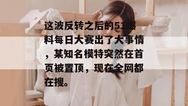 这波反转之后的51爆料每日大赛出了大事情，某知名模特突然在首页被置顶，现在全网都在搜。