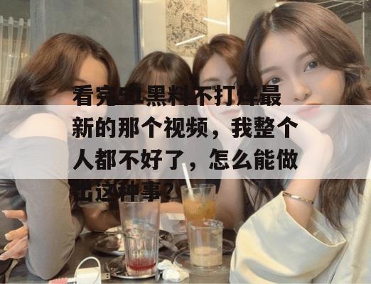 看完51黑料不打烊最新的那个视频，我整个人都不好了，怎么能做出这种事？