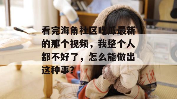 看完海角社区吃瓜最新的那个视频，我整个人都不好了，怎么能做出这种事？